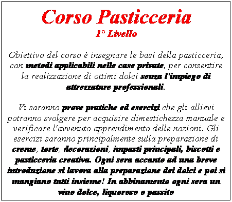 Casella di testo: Corso Pasticceria 
1� Livello
Obiettivo del corso � insegnare le basi della pasticceria, con metodi applicabili nelle case private, per consentire la realizzazione di ottimi dolci senza l'impiego di attrezzature professionali.
Vi saranno prove pratiche ed esercizi che gli allievi potranno svolgere per acquisire dimestichezza manuale e verificare l'avvenuto apprendimento delle nozioni. Gli esercizi saranno principalmente sulla preparazione di creme, torte, decorazioni, impasti principali, biscotti e pasticceria creativa. Ogni sera accanto ad una breve introduzione si lavora alla preparazione dei dolci e poi si mangiano tutti insieme! In abbinamento ogni sera un vino dolce, liquoroso o passito

