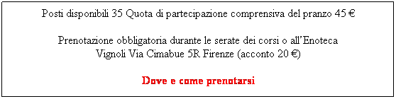 Casella di testo: Posti disponibili 35 Quota di partecipazione comprensiva del pranzo 45 �
Prenotazione obbligatoria durante le serate dei corsi o all�Enoteca 
Vignoli Via Cimabue 5R Firenze (acconto 20 �)

&nbsp;
Info su http://www.ilsantuccio.it/malenchini.pdf&nbsp; o www.malenchini.it&nbsp; oppur
