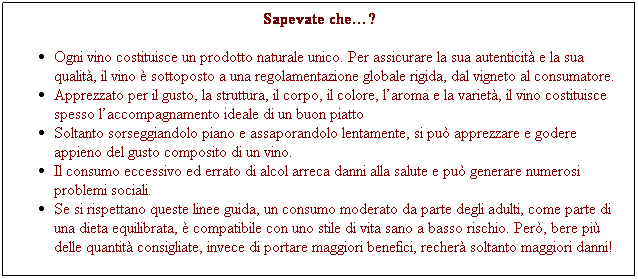 Casella di testo: Sapevate che?
Ogni vino costituisce un prodotto naturale unico. Per assicurare la sua autenticit e la sua qualit, il vino  sottoposto a una regolamentazione globale rigida, dal vigneto al consumatore.
Apprezzato per il gusto, la struttura, il corpo, il colore, laroma e la variet, il vino costituisce spesso laccompagnamento ideale di un buon piatto 
Soltanto sorseggiandolo piano e assaporandolo lentamente, si pu apprezzare e godere appieno del gusto composito di un vino.
Il consumo eccessivo ed errato di alcol arreca danni alla salute e pu generare numerosi problemi sociali.
Se si rispettano queste linee guida, un consumo moderato da parte degli adulti, come parte di una dieta equilibrata,  compatibile con uno stile di vita sano a basso rischio. Per, bere pi delle quantit consigliate, invece di portare maggiori benefici, recher soltanto maggiori danni!
 
